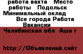 работа.вахта › Место работы ­ Подольск › Минимальный оклад ­ 36 000 - Все города Работа » Вакансии   . Челябинская обл.,Аша г.